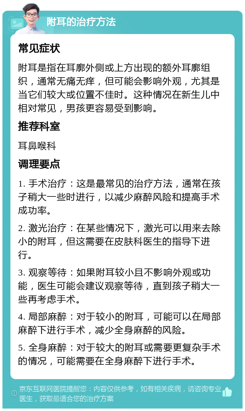 附耳的治疗方法 常见症状 附耳是指在耳廓外侧或上方出现的额外耳廓组织，通常无痛无痒，但可能会影响外观，尤其是当它们较大或位置不佳时。这种情况在新生儿中相对常见，男孩更容易受到影响。 推荐科室 耳鼻喉科 调理要点 1. 手术治疗：这是最常见的治疗方法，通常在孩子稍大一些时进行，以减少麻醉风险和提高手术成功率。 2. 激光治疗：在某些情况下，激光可以用来去除小的附耳，但这需要在皮肤科医生的指导下进行。 3. 观察等待：如果附耳较小且不影响外观或功能，医生可能会建议观察等待，直到孩子稍大一些再考虑手术。 4. 局部麻醉：对于较小的附耳，可能可以在局部麻醉下进行手术，减少全身麻醉的风险。 5. 全身麻醉：对于较大的附耳或需要更复杂手术的情况，可能需要在全身麻醉下进行手术。