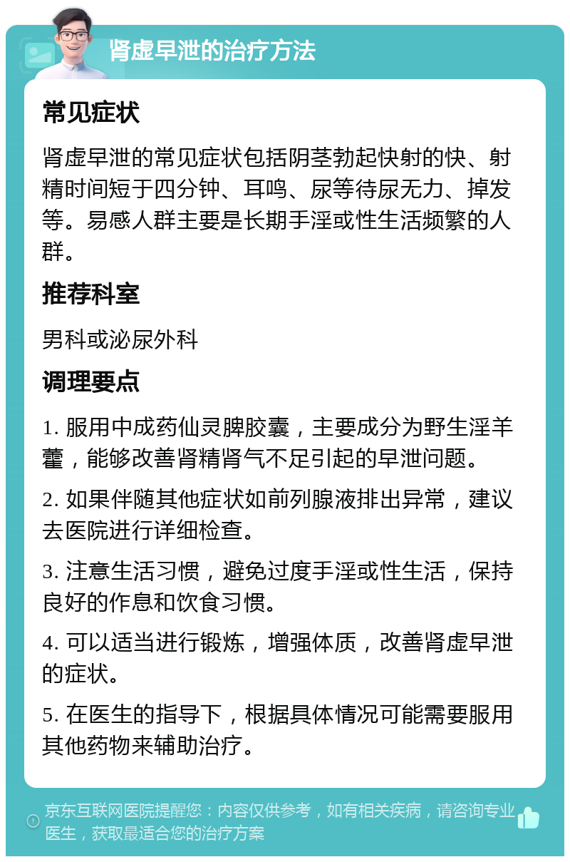 肾虚早泄的治疗方法 常见症状 肾虚早泄的常见症状包括阴茎勃起快射的快、射精时间短于四分钟、耳鸣、尿等待尿无力、掉发等。易感人群主要是长期手淫或性生活频繁的人群。 推荐科室 男科或泌尿外科 调理要点 1. 服用中成药仙灵脾胶囊，主要成分为野生淫羊藿，能够改善肾精肾气不足引起的早泄问题。 2. 如果伴随其他症状如前列腺液排出异常，建议去医院进行详细检查。 3. 注意生活习惯，避免过度手淫或性生活，保持良好的作息和饮食习惯。 4. 可以适当进行锻炼，增强体质，改善肾虚早泄的症状。 5. 在医生的指导下，根据具体情况可能需要服用其他药物来辅助治疗。