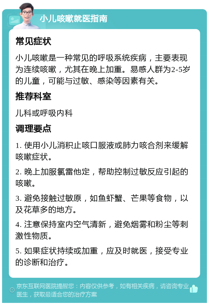 小儿咳嗽就医指南 常见症状 小儿咳嗽是一种常见的呼吸系统疾病，主要表现为连续咳嗽，尤其在晚上加重。易感人群为2-5岁的儿童，可能与过敏、感染等因素有关。 推荐科室 儿科或呼吸内科 调理要点 1. 使用小儿消积止咳口服液或肺力咳合剂来缓解咳嗽症状。 2. 晚上加服氯雷他定，帮助控制过敏反应引起的咳嗽。 3. 避免接触过敏原，如鱼虾蟹、芒果等食物，以及花草多的地方。 4. 注意保持室内空气清新，避免烟雾和粉尘等刺激性物质。 5. 如果症状持续或加重，应及时就医，接受专业的诊断和治疗。