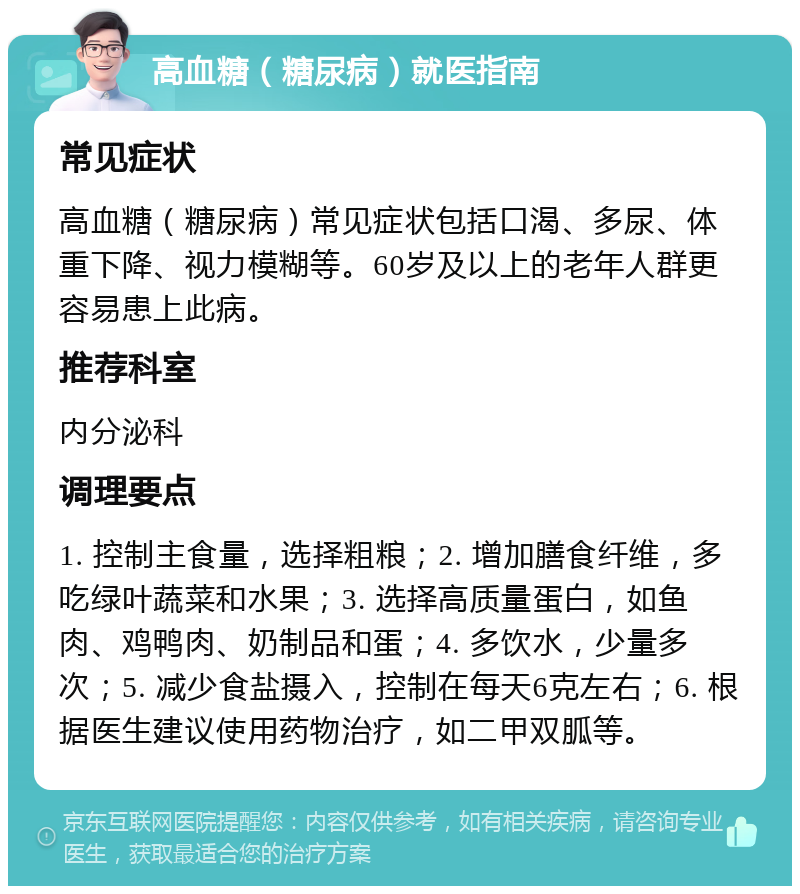 高血糖（糖尿病）就医指南 常见症状 高血糖（糖尿病）常见症状包括口渴、多尿、体重下降、视力模糊等。60岁及以上的老年人群更容易患上此病。 推荐科室 内分泌科 调理要点 1. 控制主食量，选择粗粮；2. 增加膳食纤维，多吃绿叶蔬菜和水果；3. 选择高质量蛋白，如鱼肉、鸡鸭肉、奶制品和蛋；4. 多饮水，少量多次；5. 减少食盐摄入，控制在每天6克左右；6. 根据医生建议使用药物治疗，如二甲双胍等。