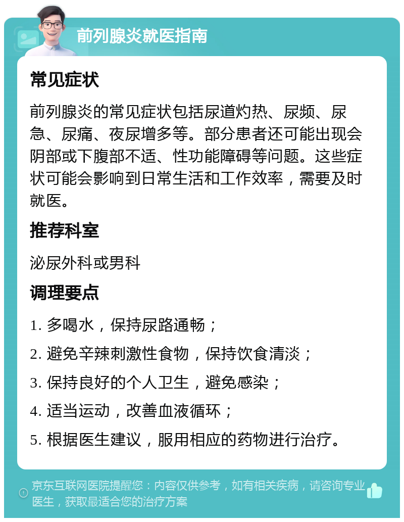 前列腺炎就医指南 常见症状 前列腺炎的常见症状包括尿道灼热、尿频、尿急、尿痛、夜尿增多等。部分患者还可能出现会阴部或下腹部不适、性功能障碍等问题。这些症状可能会影响到日常生活和工作效率，需要及时就医。 推荐科室 泌尿外科或男科 调理要点 1. 多喝水，保持尿路通畅； 2. 避免辛辣刺激性食物，保持饮食清淡； 3. 保持良好的个人卫生，避免感染； 4. 适当运动，改善血液循环； 5. 根据医生建议，服用相应的药物进行治疗。