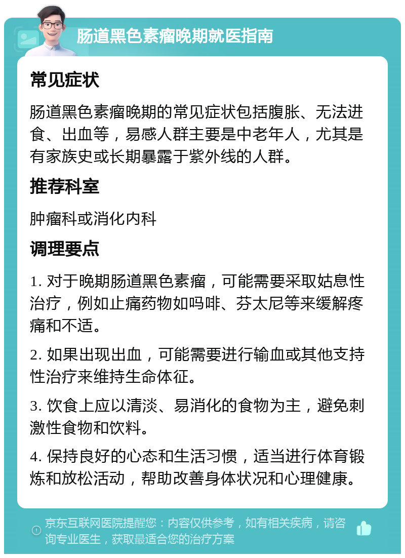 肠道黑色素瘤晚期就医指南 常见症状 肠道黑色素瘤晚期的常见症状包括腹胀、无法进食、出血等，易感人群主要是中老年人，尤其是有家族史或长期暴露于紫外线的人群。 推荐科室 肿瘤科或消化内科 调理要点 1. 对于晚期肠道黑色素瘤，可能需要采取姑息性治疗，例如止痛药物如吗啡、芬太尼等来缓解疼痛和不适。 2. 如果出现出血，可能需要进行输血或其他支持性治疗来维持生命体征。 3. 饮食上应以清淡、易消化的食物为主，避免刺激性食物和饮料。 4. 保持良好的心态和生活习惯，适当进行体育锻炼和放松活动，帮助改善身体状况和心理健康。