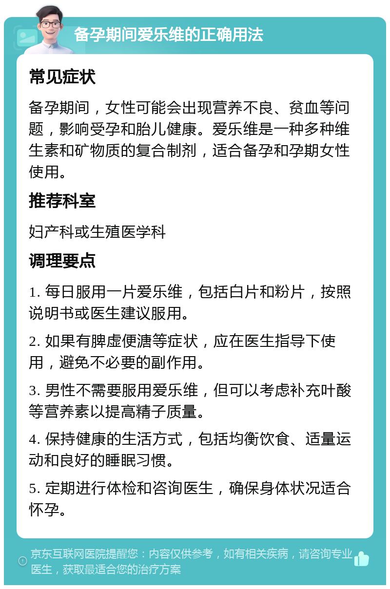 备孕期间爱乐维的正确用法 常见症状 备孕期间，女性可能会出现营养不良、贫血等问题，影响受孕和胎儿健康。爱乐维是一种多种维生素和矿物质的复合制剂，适合备孕和孕期女性使用。 推荐科室 妇产科或生殖医学科 调理要点 1. 每日服用一片爱乐维，包括白片和粉片，按照说明书或医生建议服用。 2. 如果有脾虚便溏等症状，应在医生指导下使用，避免不必要的副作用。 3. 男性不需要服用爱乐维，但可以考虑补充叶酸等营养素以提高精子质量。 4. 保持健康的生活方式，包括均衡饮食、适量运动和良好的睡眠习惯。 5. 定期进行体检和咨询医生，确保身体状况适合怀孕。