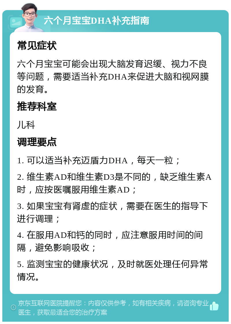 六个月宝宝DHA补充指南 常见症状 六个月宝宝可能会出现大脑发育迟缓、视力不良等问题，需要适当补充DHA来促进大脑和视网膜的发育。 推荐科室 儿科 调理要点 1. 可以适当补充迈盾力DHA，每天一粒； 2. 维生素AD和维生素D3是不同的，缺乏维生素A时，应按医嘱服用维生素AD； 3. 如果宝宝有肾虚的症状，需要在医生的指导下进行调理； 4. 在服用AD和钙的同时，应注意服用时间的间隔，避免影响吸收； 5. 监测宝宝的健康状况，及时就医处理任何异常情况。