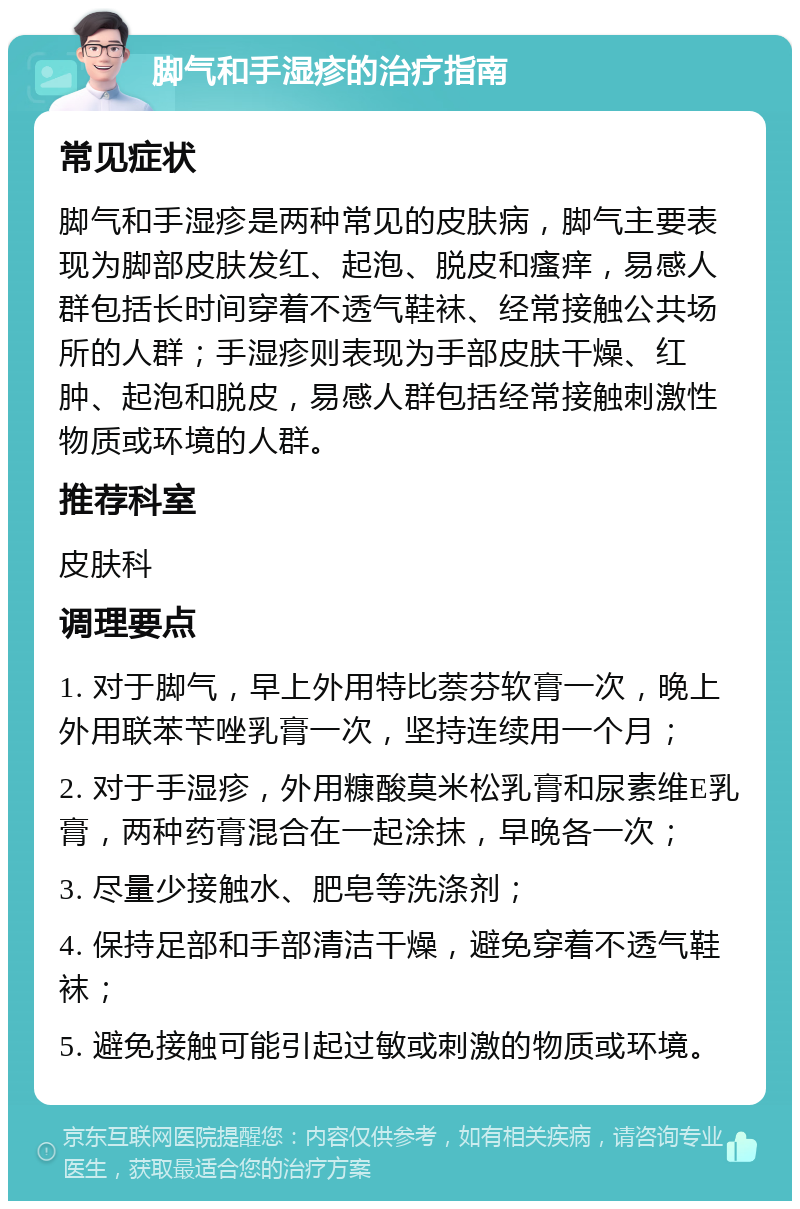 脚气和手湿疹的治疗指南 常见症状 脚气和手湿疹是两种常见的皮肤病，脚气主要表现为脚部皮肤发红、起泡、脱皮和瘙痒，易感人群包括长时间穿着不透气鞋袜、经常接触公共场所的人群；手湿疹则表现为手部皮肤干燥、红肿、起泡和脱皮，易感人群包括经常接触刺激性物质或环境的人群。 推荐科室 皮肤科 调理要点 1. 对于脚气，早上外用特比萘芬软膏一次，晚上外用联苯苄唑乳膏一次，坚持连续用一个月； 2. 对于手湿疹，外用糠酸莫米松乳膏和尿素维E乳膏，两种药膏混合在一起涂抹，早晚各一次； 3. 尽量少接触水、肥皂等洗涤剂； 4. 保持足部和手部清洁干燥，避免穿着不透气鞋袜； 5. 避免接触可能引起过敏或刺激的物质或环境。