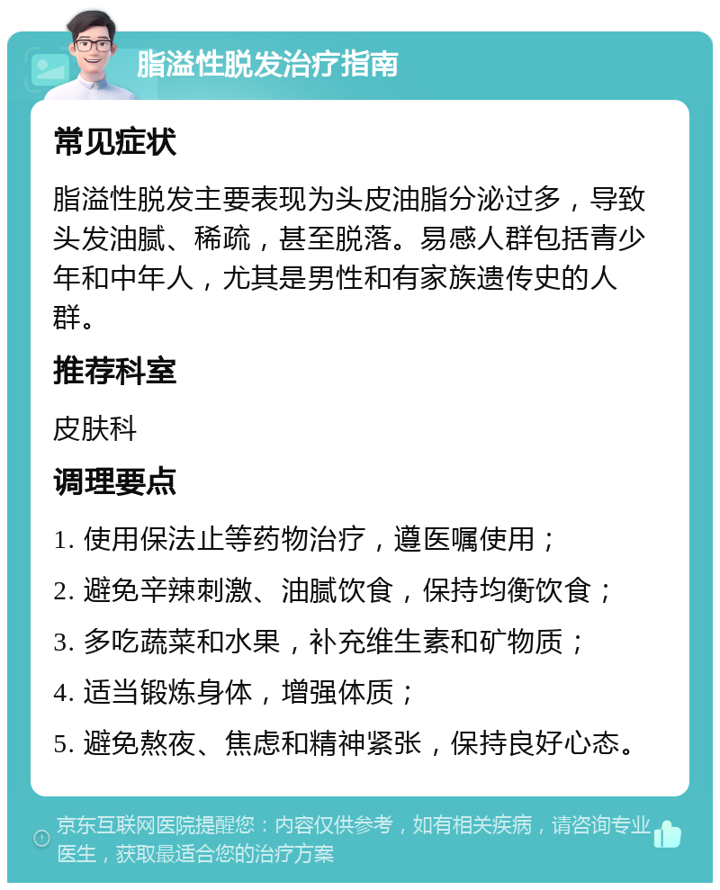 脂溢性脱发治疗指南 常见症状 脂溢性脱发主要表现为头皮油脂分泌过多，导致头发油腻、稀疏，甚至脱落。易感人群包括青少年和中年人，尤其是男性和有家族遗传史的人群。 推荐科室 皮肤科 调理要点 1. 使用保法止等药物治疗，遵医嘱使用； 2. 避免辛辣刺激、油腻饮食，保持均衡饮食； 3. 多吃蔬菜和水果，补充维生素和矿物质； 4. 适当锻炼身体，增强体质； 5. 避免熬夜、焦虑和精神紧张，保持良好心态。