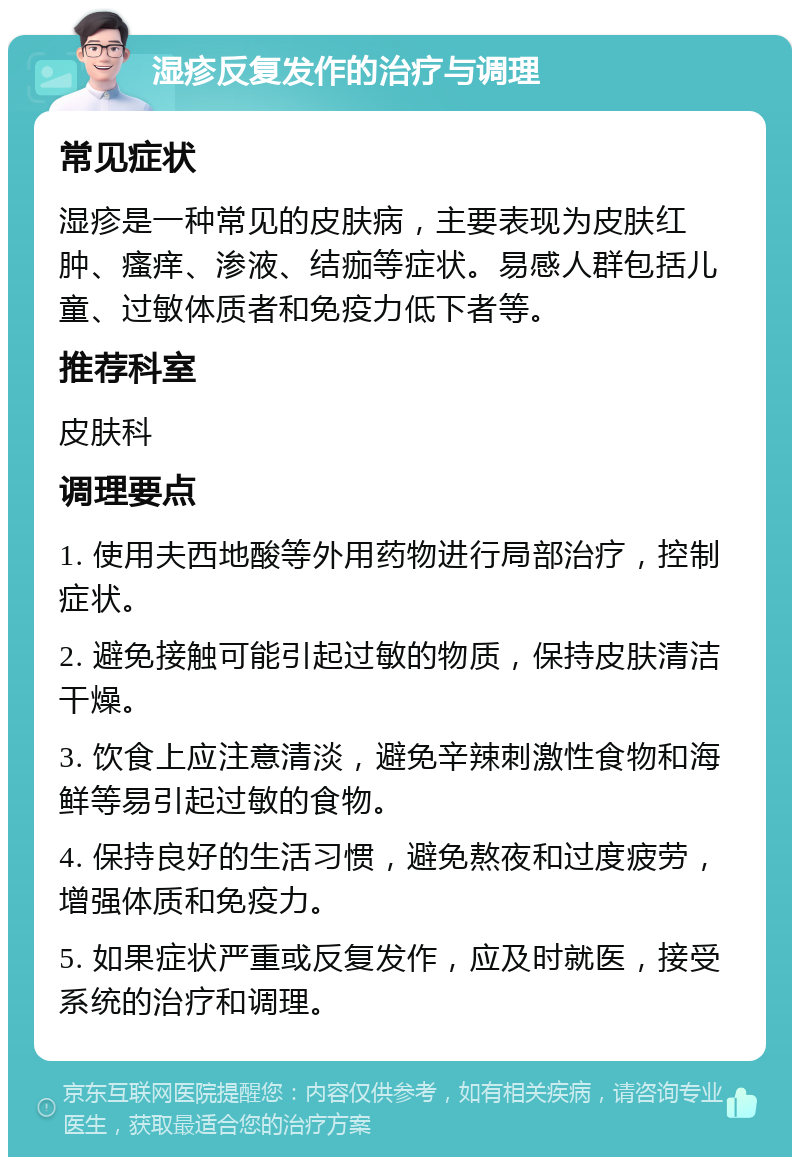 湿疹反复发作的治疗与调理 常见症状 湿疹是一种常见的皮肤病，主要表现为皮肤红肿、瘙痒、渗液、结痂等症状。易感人群包括儿童、过敏体质者和免疫力低下者等。 推荐科室 皮肤科 调理要点 1. 使用夫西地酸等外用药物进行局部治疗，控制症状。 2. 避免接触可能引起过敏的物质，保持皮肤清洁干燥。 3. 饮食上应注意清淡，避免辛辣刺激性食物和海鲜等易引起过敏的食物。 4. 保持良好的生活习惯，避免熬夜和过度疲劳，增强体质和免疫力。 5. 如果症状严重或反复发作，应及时就医，接受系统的治疗和调理。