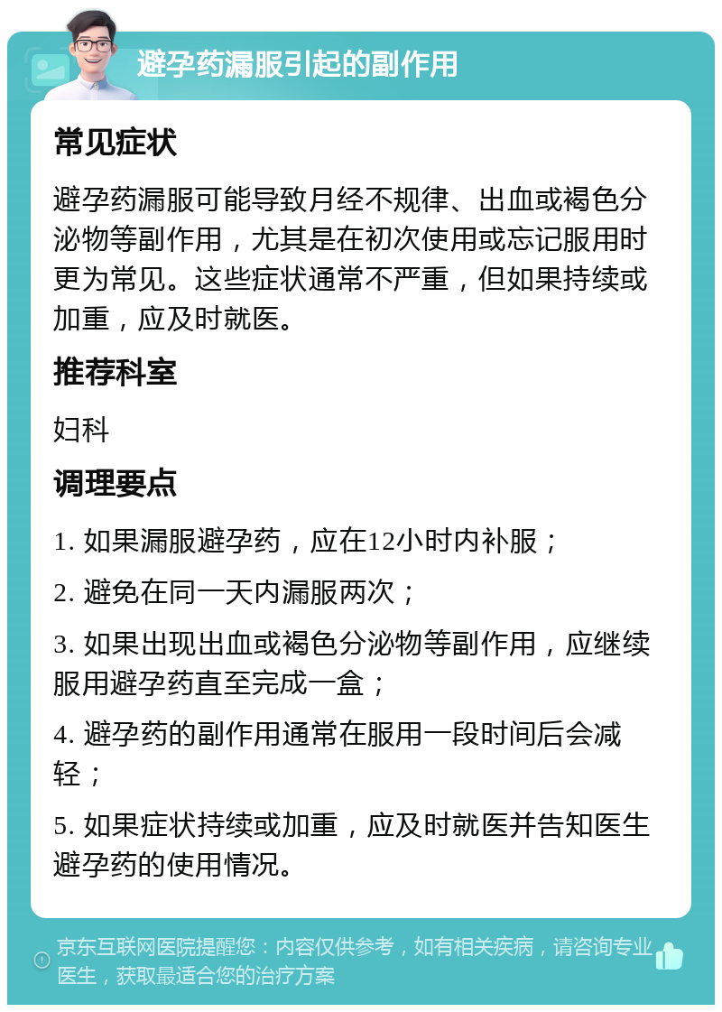 避孕药漏服引起的副作用 常见症状 避孕药漏服可能导致月经不规律、出血或褐色分泌物等副作用，尤其是在初次使用或忘记服用时更为常见。这些症状通常不严重，但如果持续或加重，应及时就医。 推荐科室 妇科 调理要点 1. 如果漏服避孕药，应在12小时内补服； 2. 避免在同一天内漏服两次； 3. 如果出现出血或褐色分泌物等副作用，应继续服用避孕药直至完成一盒； 4. 避孕药的副作用通常在服用一段时间后会减轻； 5. 如果症状持续或加重，应及时就医并告知医生避孕药的使用情况。