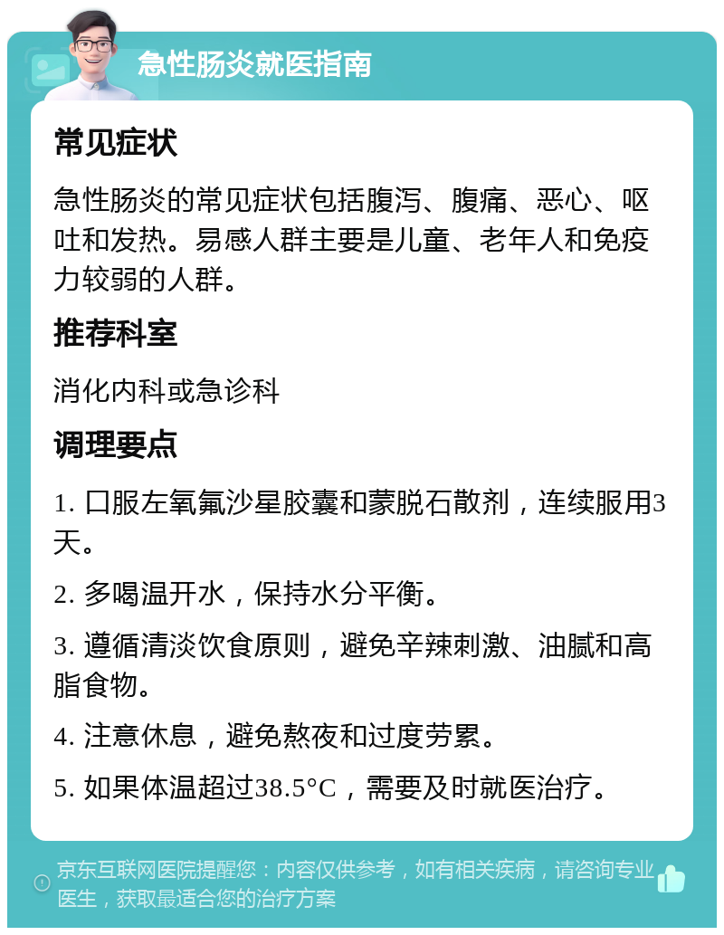 急性肠炎就医指南 常见症状 急性肠炎的常见症状包括腹泻、腹痛、恶心、呕吐和发热。易感人群主要是儿童、老年人和免疫力较弱的人群。 推荐科室 消化内科或急诊科 调理要点 1. 口服左氧氟沙星胶囊和蒙脱石散剂，连续服用3天。 2. 多喝温开水，保持水分平衡。 3. 遵循清淡饮食原则，避免辛辣刺激、油腻和高脂食物。 4. 注意休息，避免熬夜和过度劳累。 5. 如果体温超过38.5°C，需要及时就医治疗。