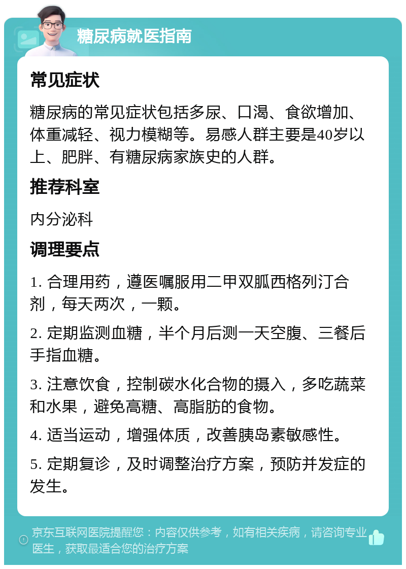 糖尿病就医指南 常见症状 糖尿病的常见症状包括多尿、口渴、食欲增加、体重减轻、视力模糊等。易感人群主要是40岁以上、肥胖、有糖尿病家族史的人群。 推荐科室 内分泌科 调理要点 1. 合理用药，遵医嘱服用二甲双胍西格列汀合剂，每天两次，一颗。 2. 定期监测血糖，半个月后测一天空腹、三餐后手指血糖。 3. 注意饮食，控制碳水化合物的摄入，多吃蔬菜和水果，避免高糖、高脂肪的食物。 4. 适当运动，增强体质，改善胰岛素敏感性。 5. 定期复诊，及时调整治疗方案，预防并发症的发生。