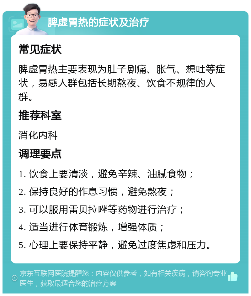 脾虚胃热的症状及治疗 常见症状 脾虚胃热主要表现为肚子剧痛、胀气、想吐等症状，易感人群包括长期熬夜、饮食不规律的人群。 推荐科室 消化内科 调理要点 1. 饮食上要清淡，避免辛辣、油腻食物； 2. 保持良好的作息习惯，避免熬夜； 3. 可以服用雷贝拉唑等药物进行治疗； 4. 适当进行体育锻炼，增强体质； 5. 心理上要保持平静，避免过度焦虑和压力。