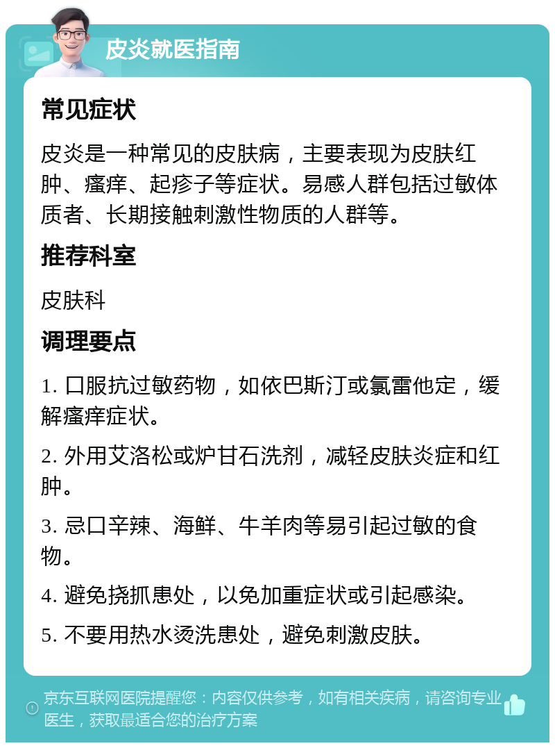 皮炎就医指南 常见症状 皮炎是一种常见的皮肤病，主要表现为皮肤红肿、瘙痒、起疹子等症状。易感人群包括过敏体质者、长期接触刺激性物质的人群等。 推荐科室 皮肤科 调理要点 1. 口服抗过敏药物，如依巴斯汀或氯雷他定，缓解瘙痒症状。 2. 外用艾洛松或炉甘石洗剂，减轻皮肤炎症和红肿。 3. 忌口辛辣、海鲜、牛羊肉等易引起过敏的食物。 4. 避免挠抓患处，以免加重症状或引起感染。 5. 不要用热水烫洗患处，避免刺激皮肤。