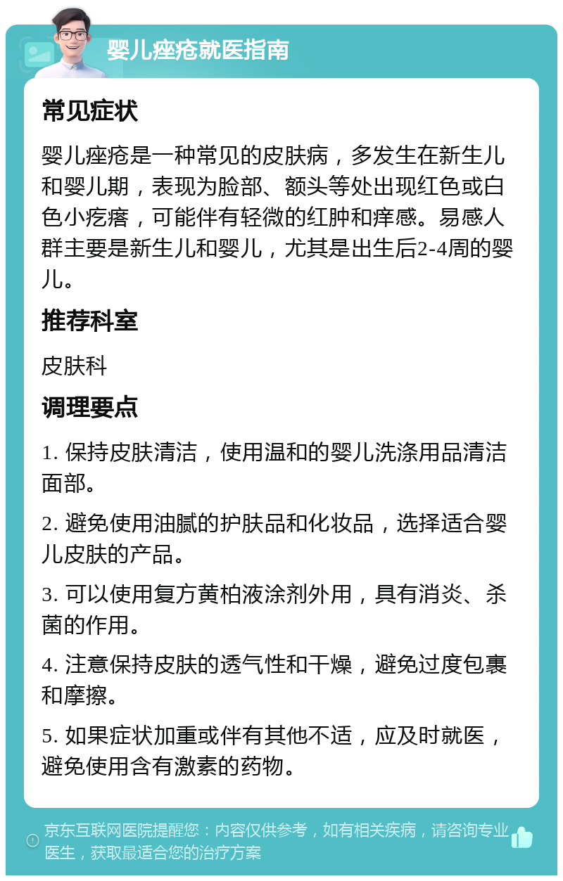 婴儿痤疮就医指南 常见症状 婴儿痤疮是一种常见的皮肤病，多发生在新生儿和婴儿期，表现为脸部、额头等处出现红色或白色小疙瘩，可能伴有轻微的红肿和痒感。易感人群主要是新生儿和婴儿，尤其是出生后2-4周的婴儿。 推荐科室 皮肤科 调理要点 1. 保持皮肤清洁，使用温和的婴儿洗涤用品清洁面部。 2. 避免使用油腻的护肤品和化妆品，选择适合婴儿皮肤的产品。 3. 可以使用复方黄柏液涂剂外用，具有消炎、杀菌的作用。 4. 注意保持皮肤的透气性和干燥，避免过度包裹和摩擦。 5. 如果症状加重或伴有其他不适，应及时就医，避免使用含有激素的药物。