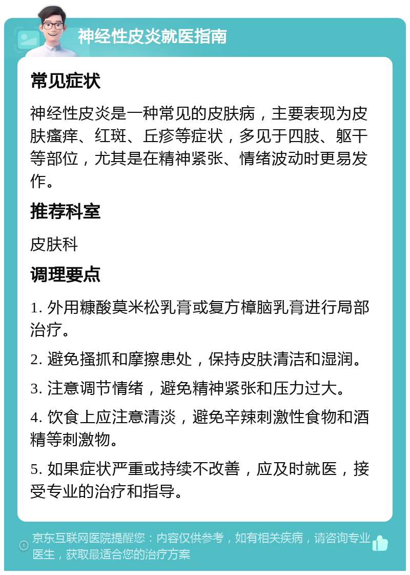 神经性皮炎就医指南 常见症状 神经性皮炎是一种常见的皮肤病，主要表现为皮肤瘙痒、红斑、丘疹等症状，多见于四肢、躯干等部位，尤其是在精神紧张、情绪波动时更易发作。 推荐科室 皮肤科 调理要点 1. 外用糠酸莫米松乳膏或复方樟脑乳膏进行局部治疗。 2. 避免搔抓和摩擦患处，保持皮肤清洁和湿润。 3. 注意调节情绪，避免精神紧张和压力过大。 4. 饮食上应注意清淡，避免辛辣刺激性食物和酒精等刺激物。 5. 如果症状严重或持续不改善，应及时就医，接受专业的治疗和指导。