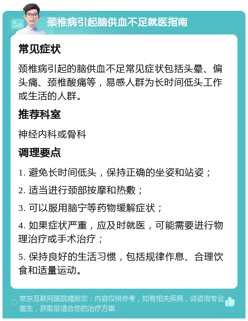 颈椎病引起脑供血不足就医指南 常见症状 颈椎病引起的脑供血不足常见症状包括头晕、偏头痛、颈椎酸痛等，易感人群为长时间低头工作或生活的人群。 推荐科室 神经内科或骨科 调理要点 1. 避免长时间低头，保持正确的坐姿和站姿； 2. 适当进行颈部按摩和热敷； 3. 可以服用脑宁等药物缓解症状； 4. 如果症状严重，应及时就医，可能需要进行物理治疗或手术治疗； 5. 保持良好的生活习惯，包括规律作息、合理饮食和适量运动。