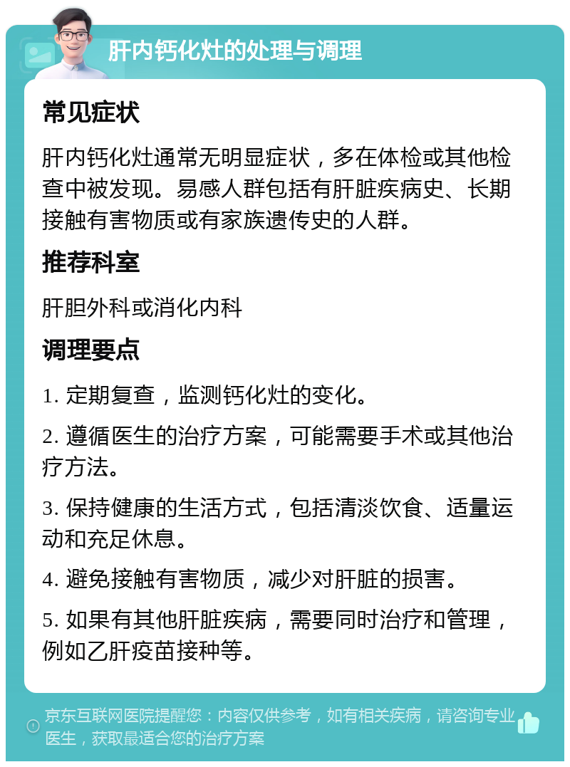 肝内钙化灶的处理与调理 常见症状 肝内钙化灶通常无明显症状，多在体检或其他检查中被发现。易感人群包括有肝脏疾病史、长期接触有害物质或有家族遗传史的人群。 推荐科室 肝胆外科或消化内科 调理要点 1. 定期复查，监测钙化灶的变化。 2. 遵循医生的治疗方案，可能需要手术或其他治疗方法。 3. 保持健康的生活方式，包括清淡饮食、适量运动和充足休息。 4. 避免接触有害物质，减少对肝脏的损害。 5. 如果有其他肝脏疾病，需要同时治疗和管理，例如乙肝疫苗接种等。