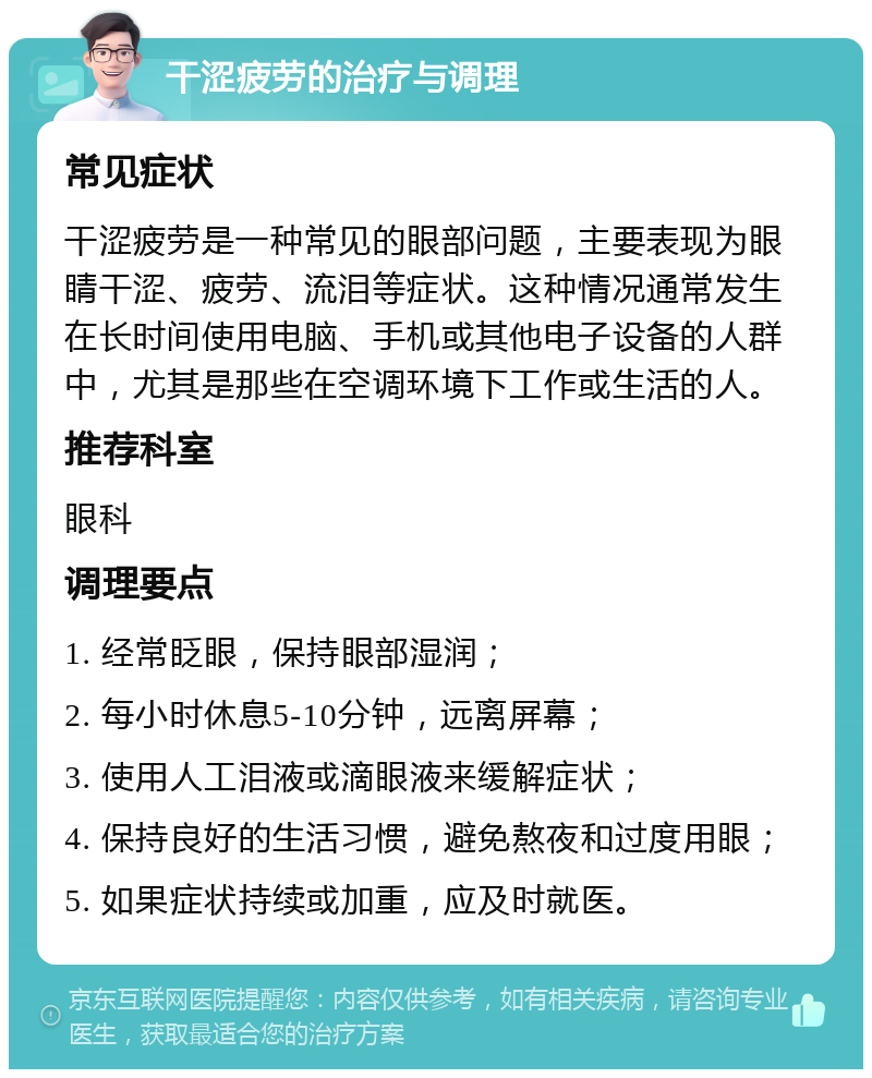 干涩疲劳的治疗与调理 常见症状 干涩疲劳是一种常见的眼部问题，主要表现为眼睛干涩、疲劳、流泪等症状。这种情况通常发生在长时间使用电脑、手机或其他电子设备的人群中，尤其是那些在空调环境下工作或生活的人。 推荐科室 眼科 调理要点 1. 经常眨眼，保持眼部湿润； 2. 每小时休息5-10分钟，远离屏幕； 3. 使用人工泪液或滴眼液来缓解症状； 4. 保持良好的生活习惯，避免熬夜和过度用眼； 5. 如果症状持续或加重，应及时就医。