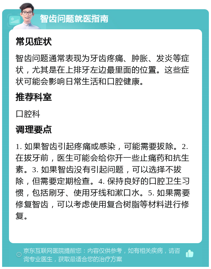 智齿问题就医指南 常见症状 智齿问题通常表现为牙齿疼痛、肿胀、发炎等症状，尤其是在上排牙左边最里面的位置。这些症状可能会影响日常生活和口腔健康。 推荐科室 口腔科 调理要点 1. 如果智齿引起疼痛或感染，可能需要拔除。2. 在拔牙前，医生可能会给你开一些止痛药和抗生素。3. 如果智齿没有引起问题，可以选择不拔除，但需要定期检查。4. 保持良好的口腔卫生习惯，包括刷牙、使用牙线和漱口水。5. 如果需要修复智齿，可以考虑使用复合树脂等材料进行修复。