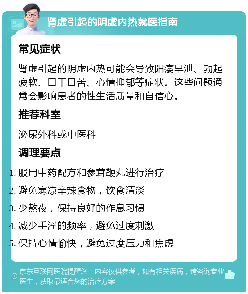 肾虚引起的阴虚内热就医指南 常见症状 肾虚引起的阴虚内热可能会导致阳痿早泄、勃起疲软、口干口苦、心情抑郁等症状。这些问题通常会影响患者的性生活质量和自信心。 推荐科室 泌尿外科或中医科 调理要点 服用中药配方和参茸鞭丸进行治疗 避免寒凉辛辣食物，饮食清淡 少熬夜，保持良好的作息习惯 减少手淫的频率，避免过度刺激 保持心情愉快，避免过度压力和焦虑