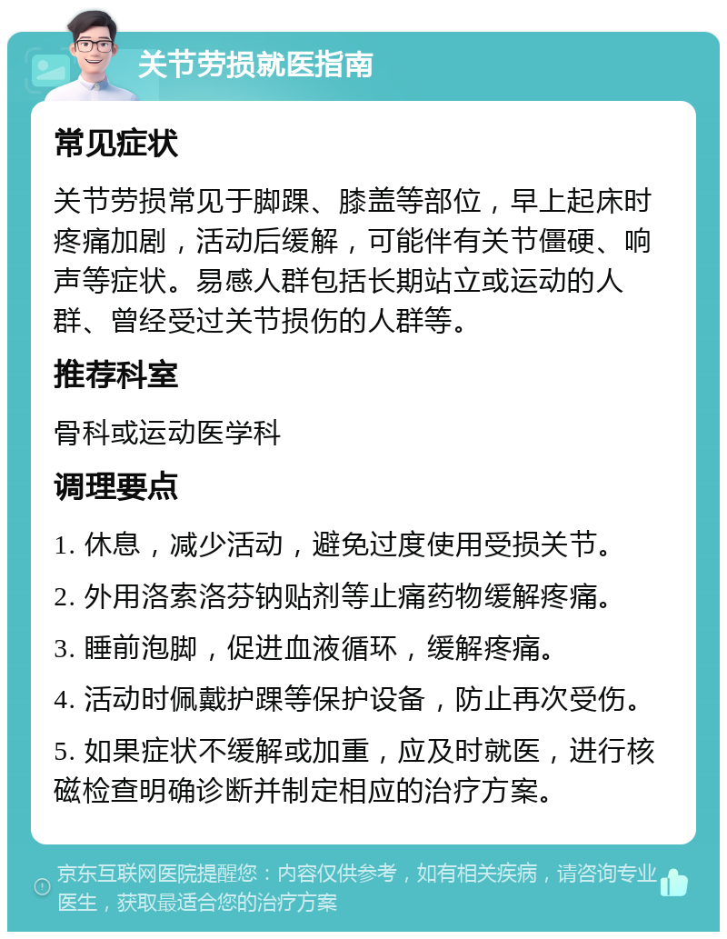 关节劳损就医指南 常见症状 关节劳损常见于脚踝、膝盖等部位，早上起床时疼痛加剧，活动后缓解，可能伴有关节僵硬、响声等症状。易感人群包括长期站立或运动的人群、曾经受过关节损伤的人群等。 推荐科室 骨科或运动医学科 调理要点 1. 休息，减少活动，避免过度使用受损关节。 2. 外用洛索洛芬钠贴剂等止痛药物缓解疼痛。 3. 睡前泡脚，促进血液循环，缓解疼痛。 4. 活动时佩戴护踝等保护设备，防止再次受伤。 5. 如果症状不缓解或加重，应及时就医，进行核磁检查明确诊断并制定相应的治疗方案。