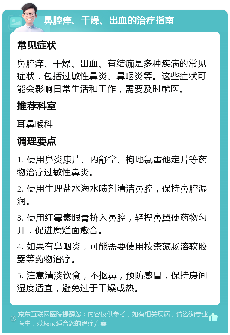 鼻腔痒、干燥、出血的治疗指南 常见症状 鼻腔痒、干燥、出血、有结痂是多种疾病的常见症状，包括过敏性鼻炎、鼻咽炎等。这些症状可能会影响日常生活和工作，需要及时就医。 推荐科室 耳鼻喉科 调理要点 1. 使用鼻炎康片、内舒拿、枸地氯雷他定片等药物治疗过敏性鼻炎。 2. 使用生理盐水海水喷剂清洁鼻腔，保持鼻腔湿润。 3. 使用红霉素眼膏挤入鼻腔，轻揑鼻翼使药物匀开，促进糜烂面愈合。 4. 如果有鼻咽炎，可能需要使用桉柰蒎肠溶软胶囊等药物治疗。 5. 注意清淡饮食，不抠鼻，预防感冒，保持房间湿度适宜，避免过于干燥或热。