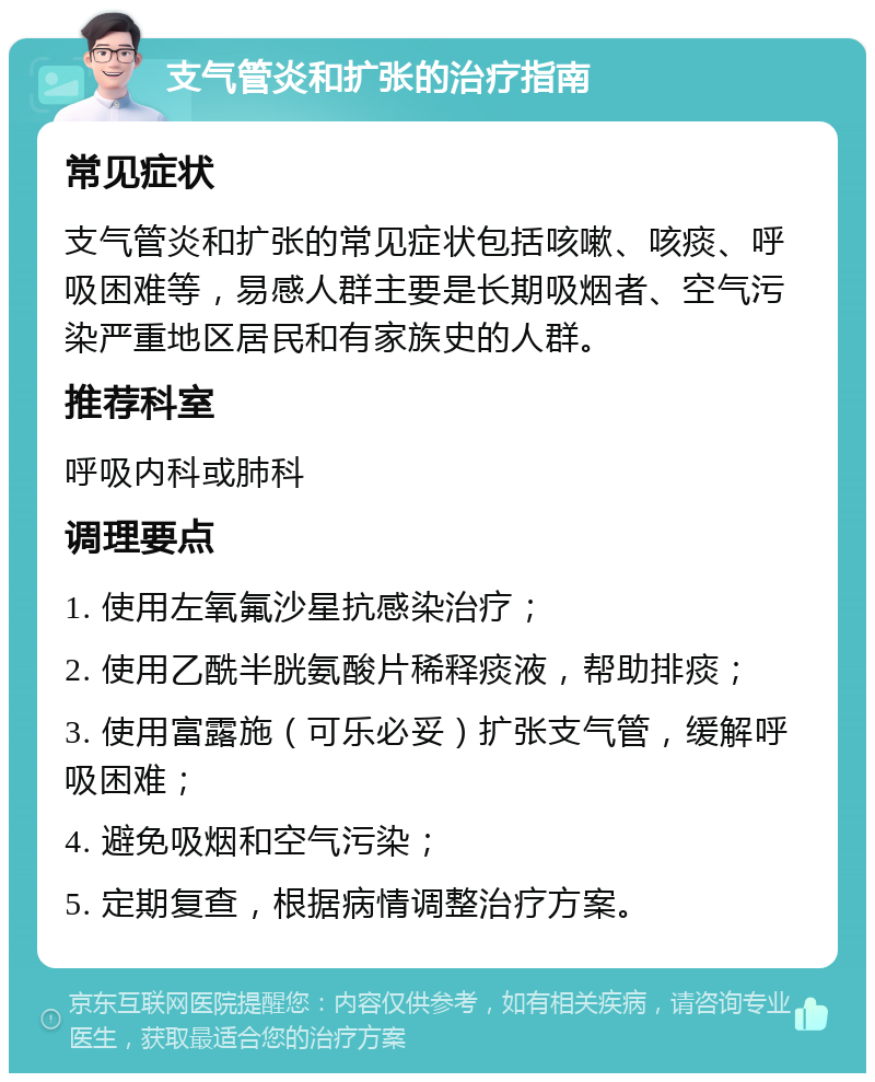 支气管炎和扩张的治疗指南 常见症状 支气管炎和扩张的常见症状包括咳嗽、咳痰、呼吸困难等，易感人群主要是长期吸烟者、空气污染严重地区居民和有家族史的人群。 推荐科室 呼吸内科或肺科 调理要点 1. 使用左氧氟沙星抗感染治疗； 2. 使用乙酰半胱氨酸片稀释痰液，帮助排痰； 3. 使用富露施（可乐必妥）扩张支气管，缓解呼吸困难； 4. 避免吸烟和空气污染； 5. 定期复查，根据病情调整治疗方案。