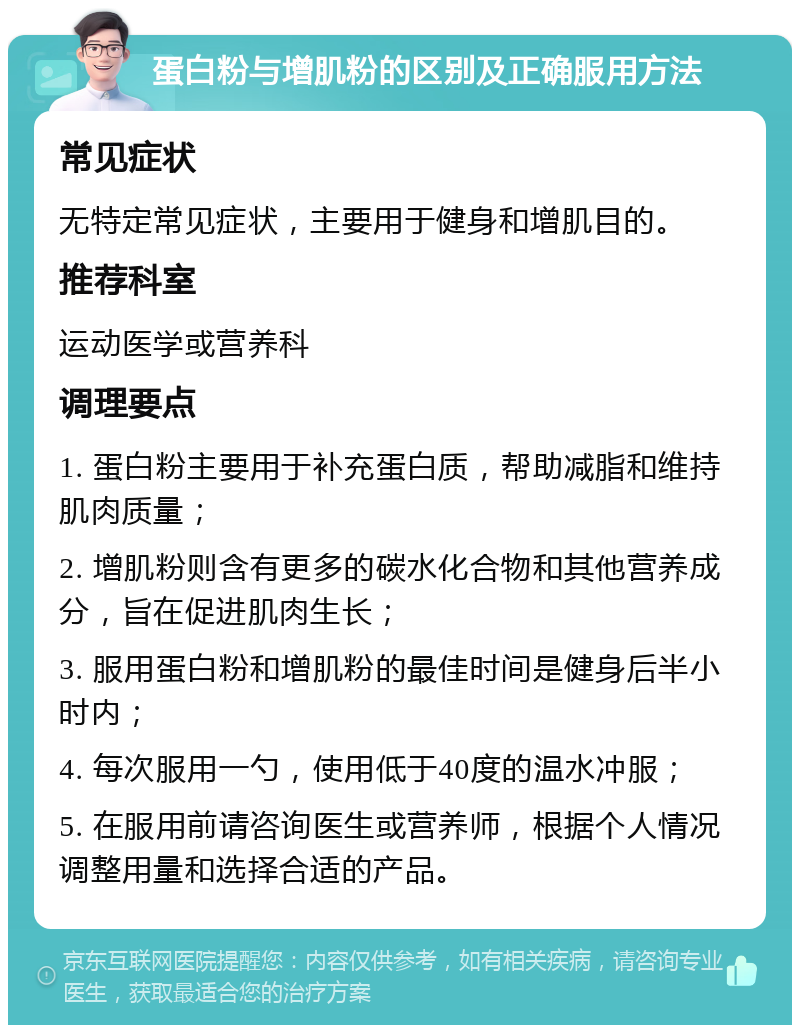 蛋白粉与增肌粉的区别及正确服用方法 常见症状 无特定常见症状，主要用于健身和增肌目的。 推荐科室 运动医学或营养科 调理要点 1. 蛋白粉主要用于补充蛋白质，帮助减脂和维持肌肉质量； 2. 增肌粉则含有更多的碳水化合物和其他营养成分，旨在促进肌肉生长； 3. 服用蛋白粉和增肌粉的最佳时间是健身后半小时内； 4. 每次服用一勺，使用低于40度的温水冲服； 5. 在服用前请咨询医生或营养师，根据个人情况调整用量和选择合适的产品。