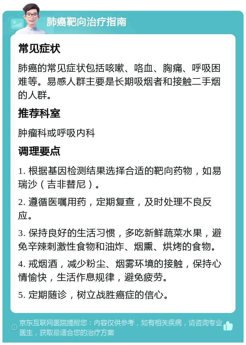 肺癌靶向治疗指南 常见症状 肺癌的常见症状包括咳嗽、咯血、胸痛、呼吸困难等。易感人群主要是长期吸烟者和接触二手烟的人群。 推荐科室 肿瘤科或呼吸内科 调理要点 1. 根据基因检测结果选择合适的靶向药物，如易瑞沙（吉非替尼）。 2. 遵循医嘱用药，定期复查，及时处理不良反应。 3. 保持良好的生活习惯，多吃新鲜蔬菜水果，避免辛辣刺激性食物和油炸、烟熏、烘烤的食物。 4. 戒烟酒，减少粉尘、烟雾环境的接触，保持心情愉快，生活作息规律，避免疲劳。 5. 定期随诊，树立战胜癌症的信心。