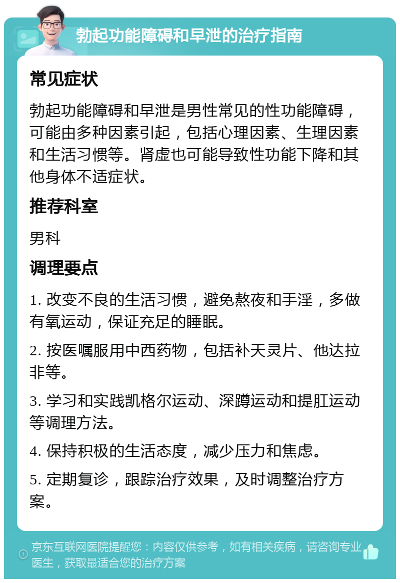 勃起功能障碍和早泄的治疗指南 常见症状 勃起功能障碍和早泄是男性常见的性功能障碍，可能由多种因素引起，包括心理因素、生理因素和生活习惯等。肾虚也可能导致性功能下降和其他身体不适症状。 推荐科室 男科 调理要点 1. 改变不良的生活习惯，避免熬夜和手淫，多做有氧运动，保证充足的睡眠。 2. 按医嘱服用中西药物，包括补天灵片、他达拉非等。 3. 学习和实践凯格尔运动、深蹲运动和提肛运动等调理方法。 4. 保持积极的生活态度，减少压力和焦虑。 5. 定期复诊，跟踪治疗效果，及时调整治疗方案。