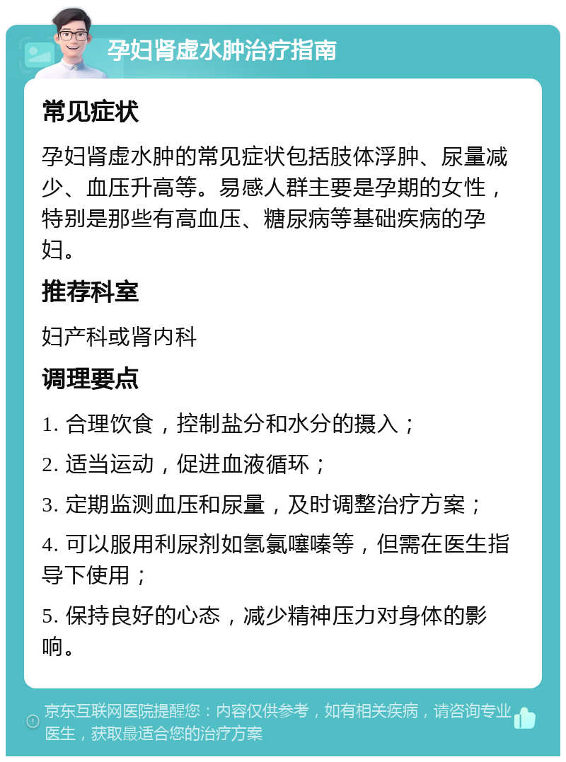 孕妇肾虚水肿治疗指南 常见症状 孕妇肾虚水肿的常见症状包括肢体浮肿、尿量减少、血压升高等。易感人群主要是孕期的女性，特别是那些有高血压、糖尿病等基础疾病的孕妇。 推荐科室 妇产科或肾内科 调理要点 1. 合理饮食，控制盐分和水分的摄入； 2. 适当运动，促进血液循环； 3. 定期监测血压和尿量，及时调整治疗方案； 4. 可以服用利尿剂如氢氯噻嗪等，但需在医生指导下使用； 5. 保持良好的心态，减少精神压力对身体的影响。