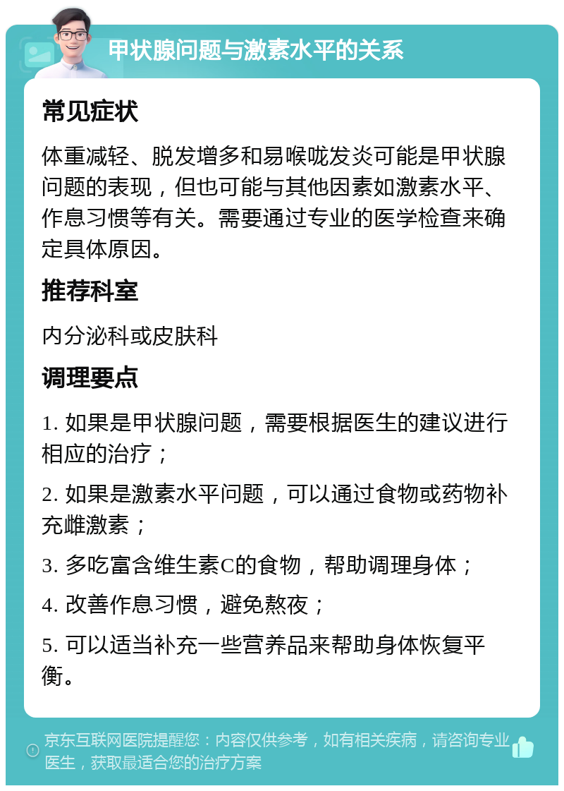 甲状腺问题与激素水平的关系 常见症状 体重减轻、脱发增多和易喉咙发炎可能是甲状腺问题的表现，但也可能与其他因素如激素水平、作息习惯等有关。需要通过专业的医学检查来确定具体原因。 推荐科室 内分泌科或皮肤科 调理要点 1. 如果是甲状腺问题，需要根据医生的建议进行相应的治疗； 2. 如果是激素水平问题，可以通过食物或药物补充雌激素； 3. 多吃富含维生素C的食物，帮助调理身体； 4. 改善作息习惯，避免熬夜； 5. 可以适当补充一些营养品来帮助身体恢复平衡。