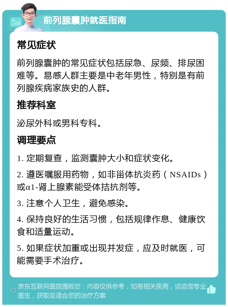 前列腺囊肿就医指南 常见症状 前列腺囊肿的常见症状包括尿急、尿频、排尿困难等。易感人群主要是中老年男性，特别是有前列腺疾病家族史的人群。 推荐科室 泌尿外科或男科专科。 调理要点 1. 定期复查，监测囊肿大小和症状变化。 2. 遵医嘱服用药物，如非甾体抗炎药（NSAIDs）或α1-肾上腺素能受体拮抗剂等。 3. 注意个人卫生，避免感染。 4. 保持良好的生活习惯，包括规律作息、健康饮食和适量运动。 5. 如果症状加重或出现并发症，应及时就医，可能需要手术治疗。