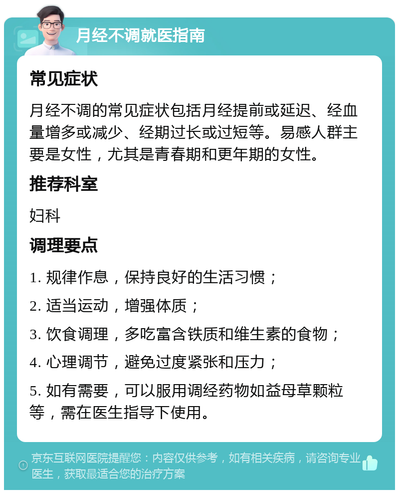 月经不调就医指南 常见症状 月经不调的常见症状包括月经提前或延迟、经血量增多或减少、经期过长或过短等。易感人群主要是女性，尤其是青春期和更年期的女性。 推荐科室 妇科 调理要点 1. 规律作息，保持良好的生活习惯； 2. 适当运动，增强体质； 3. 饮食调理，多吃富含铁质和维生素的食物； 4. 心理调节，避免过度紧张和压力； 5. 如有需要，可以服用调经药物如益母草颗粒等，需在医生指导下使用。