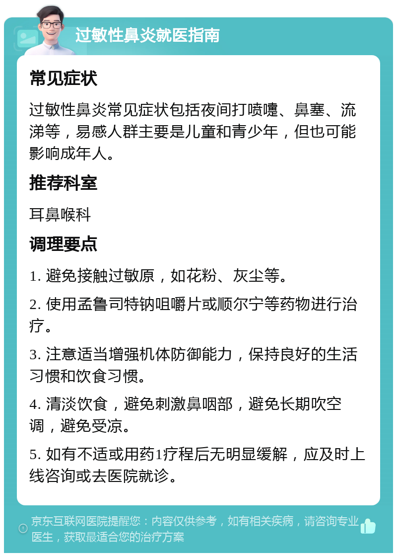 过敏性鼻炎就医指南 常见症状 过敏性鼻炎常见症状包括夜间打喷嚏、鼻塞、流涕等，易感人群主要是儿童和青少年，但也可能影响成年人。 推荐科室 耳鼻喉科 调理要点 1. 避免接触过敏原，如花粉、灰尘等。 2. 使用孟鲁司特钠咀嚼片或顺尔宁等药物进行治疗。 3. 注意适当增强机体防御能力，保持良好的生活习惯和饮食习惯。 4. 清淡饮食，避免刺激鼻咽部，避免长期吹空调，避免受凉。 5. 如有不适或用药1疗程后无明显缓解，应及时上线咨询或去医院就诊。