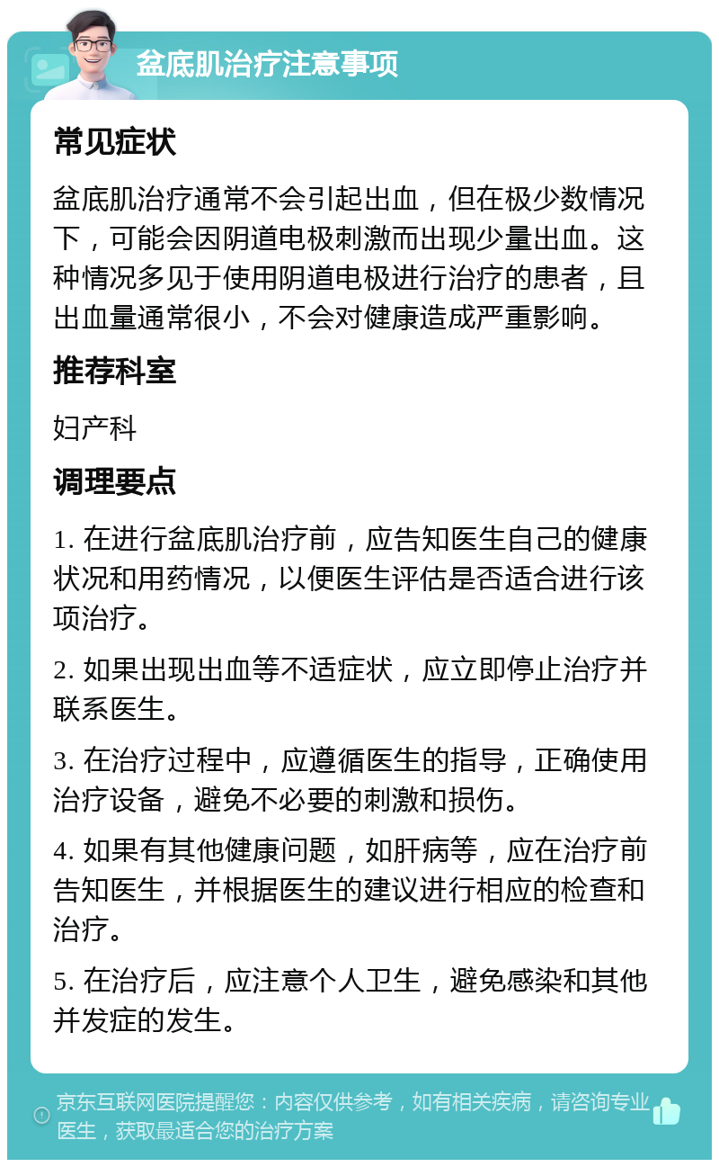 盆底肌治疗注意事项 常见症状 盆底肌治疗通常不会引起出血，但在极少数情况下，可能会因阴道电极刺激而出现少量出血。这种情况多见于使用阴道电极进行治疗的患者，且出血量通常很小，不会对健康造成严重影响。 推荐科室 妇产科 调理要点 1. 在进行盆底肌治疗前，应告知医生自己的健康状况和用药情况，以便医生评估是否适合进行该项治疗。 2. 如果出现出血等不适症状，应立即停止治疗并联系医生。 3. 在治疗过程中，应遵循医生的指导，正确使用治疗设备，避免不必要的刺激和损伤。 4. 如果有其他健康问题，如肝病等，应在治疗前告知医生，并根据医生的建议进行相应的检查和治疗。 5. 在治疗后，应注意个人卫生，避免感染和其他并发症的发生。