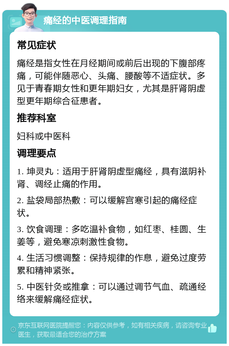 痛经的中医调理指南 常见症状 痛经是指女性在月经期间或前后出现的下腹部疼痛，可能伴随恶心、头痛、腰酸等不适症状。多见于青春期女性和更年期妇女，尤其是肝肾阴虚型更年期综合征患者。 推荐科室 妇科或中医科 调理要点 1. 坤灵丸：适用于肝肾阴虚型痛经，具有滋阴补肾、调经止痛的作用。 2. 盐袋局部热敷：可以缓解宫寒引起的痛经症状。 3. 饮食调理：多吃温补食物，如红枣、桂圆、生姜等，避免寒凉刺激性食物。 4. 生活习惯调整：保持规律的作息，避免过度劳累和精神紧张。 5. 中医针灸或推拿：可以通过调节气血、疏通经络来缓解痛经症状。