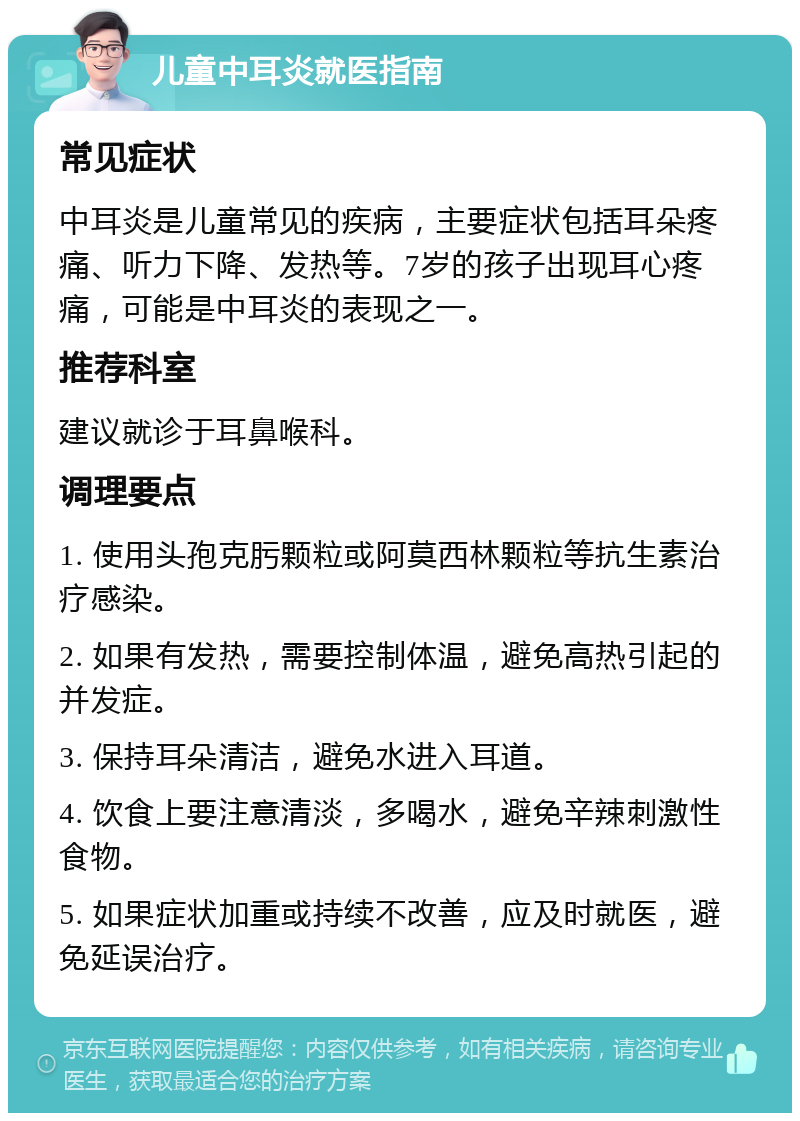 儿童中耳炎就医指南 常见症状 中耳炎是儿童常见的疾病，主要症状包括耳朵疼痛、听力下降、发热等。7岁的孩子出现耳心疼痛，可能是中耳炎的表现之一。 推荐科室 建议就诊于耳鼻喉科。 调理要点 1. 使用头孢克肟颗粒或阿莫西林颗粒等抗生素治疗感染。 2. 如果有发热，需要控制体温，避免高热引起的并发症。 3. 保持耳朵清洁，避免水进入耳道。 4. 饮食上要注意清淡，多喝水，避免辛辣刺激性食物。 5. 如果症状加重或持续不改善，应及时就医，避免延误治疗。