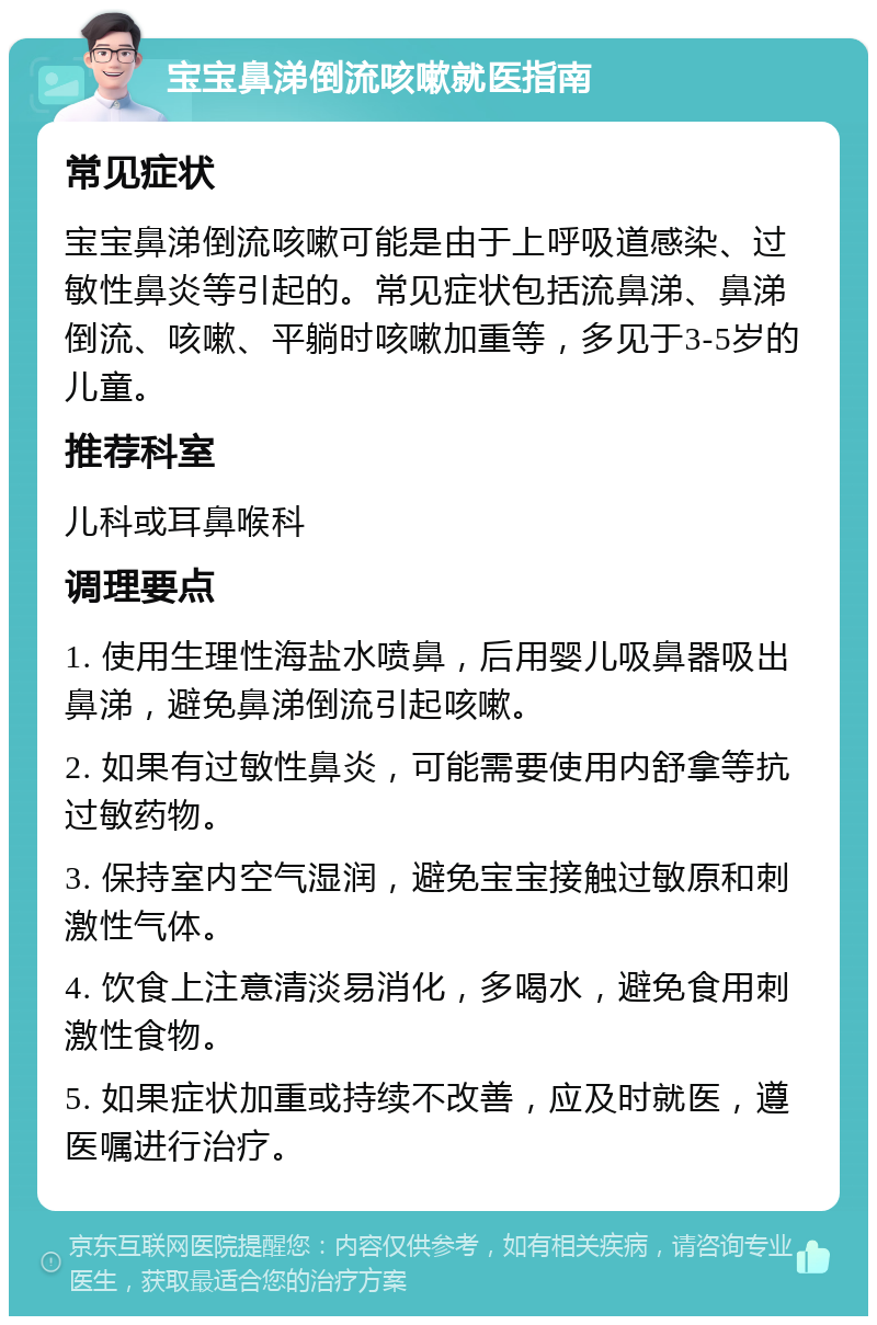 宝宝鼻涕倒流咳嗽就医指南 常见症状 宝宝鼻涕倒流咳嗽可能是由于上呼吸道感染、过敏性鼻炎等引起的。常见症状包括流鼻涕、鼻涕倒流、咳嗽、平躺时咳嗽加重等，多见于3-5岁的儿童。 推荐科室 儿科或耳鼻喉科 调理要点 1. 使用生理性海盐水喷鼻，后用婴儿吸鼻器吸出鼻涕，避免鼻涕倒流引起咳嗽。 2. 如果有过敏性鼻炎，可能需要使用内舒拿等抗过敏药物。 3. 保持室内空气湿润，避免宝宝接触过敏原和刺激性气体。 4. 饮食上注意清淡易消化，多喝水，避免食用刺激性食物。 5. 如果症状加重或持续不改善，应及时就医，遵医嘱进行治疗。