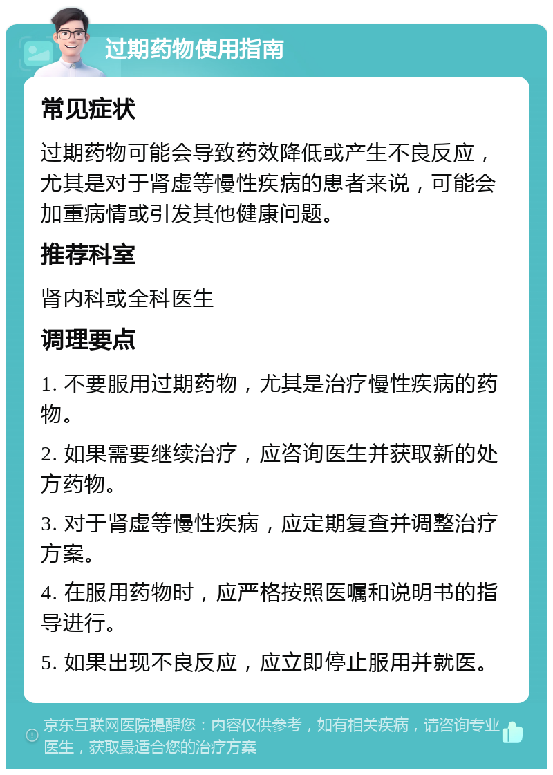 过期药物使用指南 常见症状 过期药物可能会导致药效降低或产生不良反应，尤其是对于肾虚等慢性疾病的患者来说，可能会加重病情或引发其他健康问题。 推荐科室 肾内科或全科医生 调理要点 1. 不要服用过期药物，尤其是治疗慢性疾病的药物。 2. 如果需要继续治疗，应咨询医生并获取新的处方药物。 3. 对于肾虚等慢性疾病，应定期复查并调整治疗方案。 4. 在服用药物时，应严格按照医嘱和说明书的指导进行。 5. 如果出现不良反应，应立即停止服用并就医。