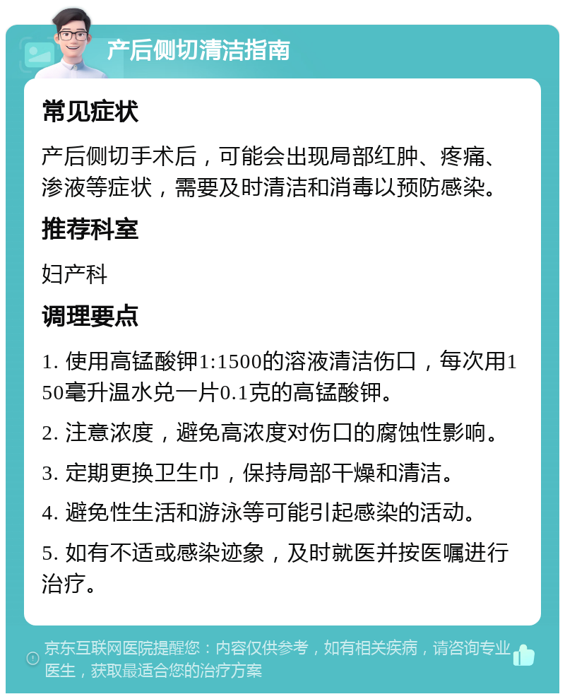 产后侧切清洁指南 常见症状 产后侧切手术后，可能会出现局部红肿、疼痛、渗液等症状，需要及时清洁和消毒以预防感染。 推荐科室 妇产科 调理要点 1. 使用高锰酸钾1:1500的溶液清洁伤口，每次用150毫升温水兑一片0.1克的高锰酸钾。 2. 注意浓度，避免高浓度对伤口的腐蚀性影响。 3. 定期更换卫生巾，保持局部干燥和清洁。 4. 避免性生活和游泳等可能引起感染的活动。 5. 如有不适或感染迹象，及时就医并按医嘱进行治疗。