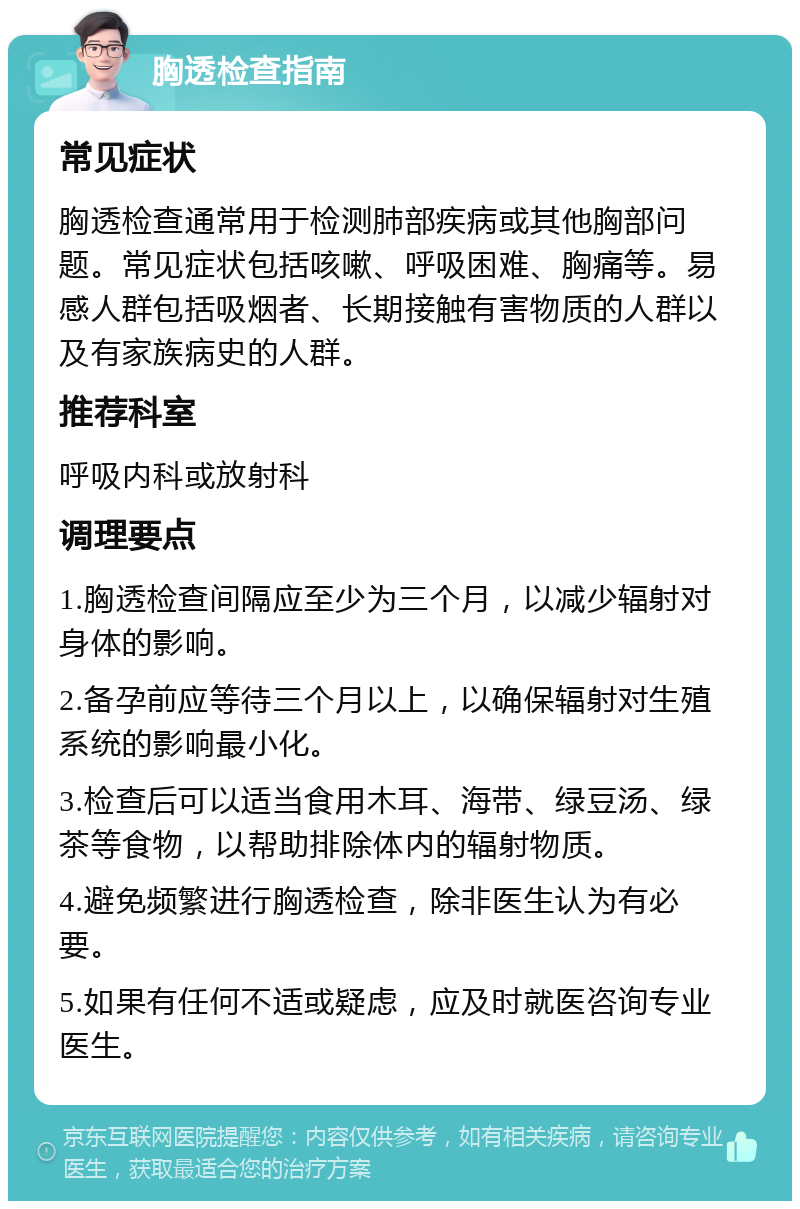 胸透检查指南 常见症状 胸透检查通常用于检测肺部疾病或其他胸部问题。常见症状包括咳嗽、呼吸困难、胸痛等。易感人群包括吸烟者、长期接触有害物质的人群以及有家族病史的人群。 推荐科室 呼吸内科或放射科 调理要点 1.胸透检查间隔应至少为三个月，以减少辐射对身体的影响。 2.备孕前应等待三个月以上，以确保辐射对生殖系统的影响最小化。 3.检查后可以适当食用木耳、海带、绿豆汤、绿茶等食物，以帮助排除体内的辐射物质。 4.避免频繁进行胸透检查，除非医生认为有必要。 5.如果有任何不适或疑虑，应及时就医咨询专业医生。