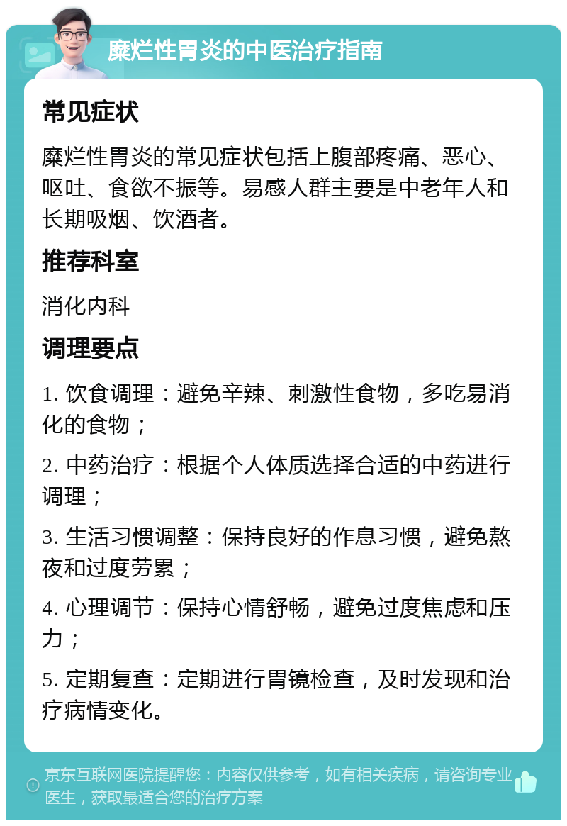 糜烂性胃炎的中医治疗指南 常见症状 糜烂性胃炎的常见症状包括上腹部疼痛、恶心、呕吐、食欲不振等。易感人群主要是中老年人和长期吸烟、饮酒者。 推荐科室 消化内科 调理要点 1. 饮食调理：避免辛辣、刺激性食物，多吃易消化的食物； 2. 中药治疗：根据个人体质选择合适的中药进行调理； 3. 生活习惯调整：保持良好的作息习惯，避免熬夜和过度劳累； 4. 心理调节：保持心情舒畅，避免过度焦虑和压力； 5. 定期复查：定期进行胃镜检查，及时发现和治疗病情变化。