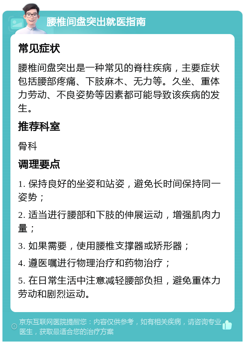 腰椎间盘突出就医指南 常见症状 腰椎间盘突出是一种常见的脊柱疾病，主要症状包括腰部疼痛、下肢麻木、无力等。久坐、重体力劳动、不良姿势等因素都可能导致该疾病的发生。 推荐科室 骨科 调理要点 1. 保持良好的坐姿和站姿，避免长时间保持同一姿势； 2. 适当进行腰部和下肢的伸展运动，增强肌肉力量； 3. 如果需要，使用腰椎支撑器或矫形器； 4. 遵医嘱进行物理治疗和药物治疗； 5. 在日常生活中注意减轻腰部负担，避免重体力劳动和剧烈运动。