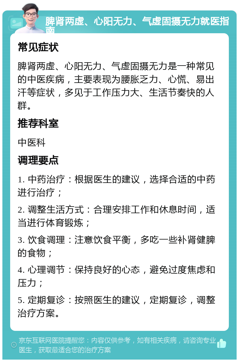 脾肾两虚、心阳无力、气虚固摄无力就医指南 常见症状 脾肾两虚、心阳无力、气虚固摄无力是一种常见的中医疾病，主要表现为腰胀乏力、心慌、易出汗等症状，多见于工作压力大、生活节奏快的人群。 推荐科室 中医科 调理要点 1. 中药治疗：根据医生的建议，选择合适的中药进行治疗； 2. 调整生活方式：合理安排工作和休息时间，适当进行体育锻炼； 3. 饮食调理：注意饮食平衡，多吃一些补肾健脾的食物； 4. 心理调节：保持良好的心态，避免过度焦虑和压力； 5. 定期复诊：按照医生的建议，定期复诊，调整治疗方案。