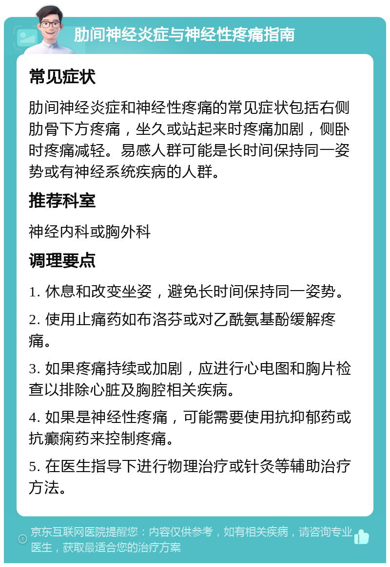 肋间神经炎症与神经性疼痛指南 常见症状 肋间神经炎症和神经性疼痛的常见症状包括右侧肋骨下方疼痛，坐久或站起来时疼痛加剧，侧卧时疼痛减轻。易感人群可能是长时间保持同一姿势或有神经系统疾病的人群。 推荐科室 神经内科或胸外科 调理要点 1. 休息和改变坐姿，避免长时间保持同一姿势。 2. 使用止痛药如布洛芬或对乙酰氨基酚缓解疼痛。 3. 如果疼痛持续或加剧，应进行心电图和胸片检查以排除心脏及胸腔相关疾病。 4. 如果是神经性疼痛，可能需要使用抗抑郁药或抗癫痫药来控制疼痛。 5. 在医生指导下进行物理治疗或针灸等辅助治疗方法。