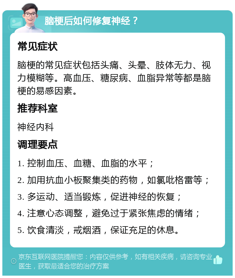 脑梗后如何修复神经？ 常见症状 脑梗的常见症状包括头痛、头晕、肢体无力、视力模糊等。高血压、糖尿病、血脂异常等都是脑梗的易感因素。 推荐科室 神经内科 调理要点 1. 控制血压、血糖、血脂的水平； 2. 加用抗血小板聚集类的药物，如氯吡格雷等； 3. 多运动、适当锻炼，促进神经的恢复； 4. 注意心态调整，避免过于紧张焦虑的情绪； 5. 饮食清淡，戒烟酒，保证充足的休息。