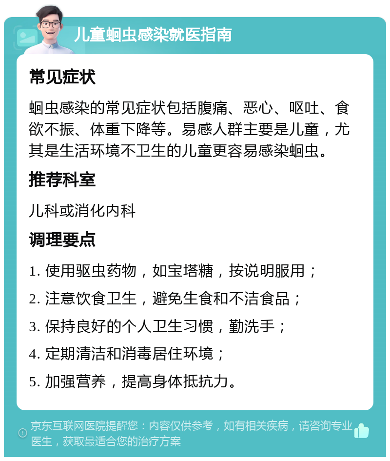 儿童蛔虫感染就医指南 常见症状 蛔虫感染的常见症状包括腹痛、恶心、呕吐、食欲不振、体重下降等。易感人群主要是儿童，尤其是生活环境不卫生的儿童更容易感染蛔虫。 推荐科室 儿科或消化内科 调理要点 1. 使用驱虫药物，如宝塔糖，按说明服用； 2. 注意饮食卫生，避免生食和不洁食品； 3. 保持良好的个人卫生习惯，勤洗手； 4. 定期清洁和消毒居住环境； 5. 加强营养，提高身体抵抗力。