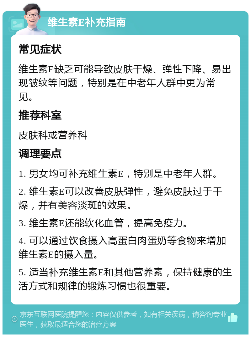 维生素E补充指南 常见症状 维生素E缺乏可能导致皮肤干燥、弹性下降、易出现皱纹等问题，特别是在中老年人群中更为常见。 推荐科室 皮肤科或营养科 调理要点 1. 男女均可补充维生素E，特别是中老年人群。 2. 维生素E可以改善皮肤弹性，避免皮肤过于干燥，并有美容淡斑的效果。 3. 维生素E还能软化血管，提高免疫力。 4. 可以通过饮食摄入高蛋白肉蛋奶等食物来增加维生素E的摄入量。 5. 适当补充维生素E和其他营养素，保持健康的生活方式和规律的锻炼习惯也很重要。