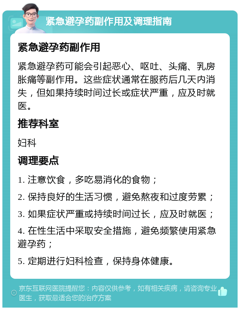 紧急避孕药副作用及调理指南 紧急避孕药副作用 紧急避孕药可能会引起恶心、呕吐、头痛、乳房胀痛等副作用。这些症状通常在服药后几天内消失，但如果持续时间过长或症状严重，应及时就医。 推荐科室 妇科 调理要点 1. 注意饮食，多吃易消化的食物； 2. 保持良好的生活习惯，避免熬夜和过度劳累； 3. 如果症状严重或持续时间过长，应及时就医； 4. 在性生活中采取安全措施，避免频繁使用紧急避孕药； 5. 定期进行妇科检查，保持身体健康。