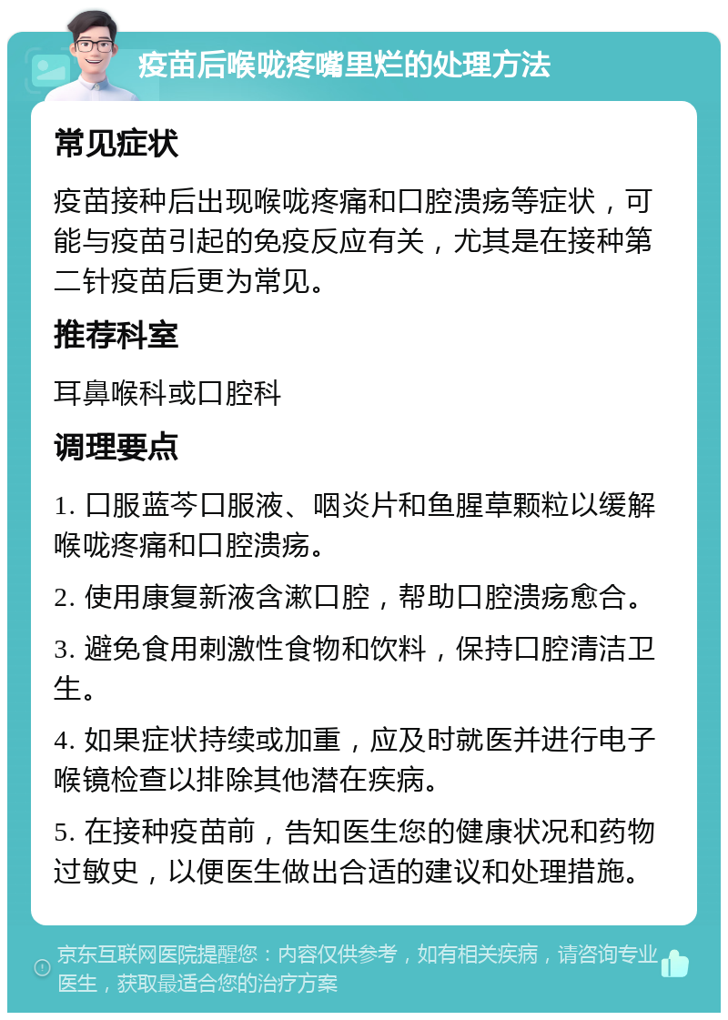 疫苗后喉咙疼嘴里烂的处理方法 常见症状 疫苗接种后出现喉咙疼痛和口腔溃疡等症状，可能与疫苗引起的免疫反应有关，尤其是在接种第二针疫苗后更为常见。 推荐科室 耳鼻喉科或口腔科 调理要点 1. 口服蓝芩口服液、咽炎片和鱼腥草颗粒以缓解喉咙疼痛和口腔溃疡。 2. 使用康复新液含漱口腔，帮助口腔溃疡愈合。 3. 避免食用刺激性食物和饮料，保持口腔清洁卫生。 4. 如果症状持续或加重，应及时就医并进行电子喉镜检查以排除其他潜在疾病。 5. 在接种疫苗前，告知医生您的健康状况和药物过敏史，以便医生做出合适的建议和处理措施。